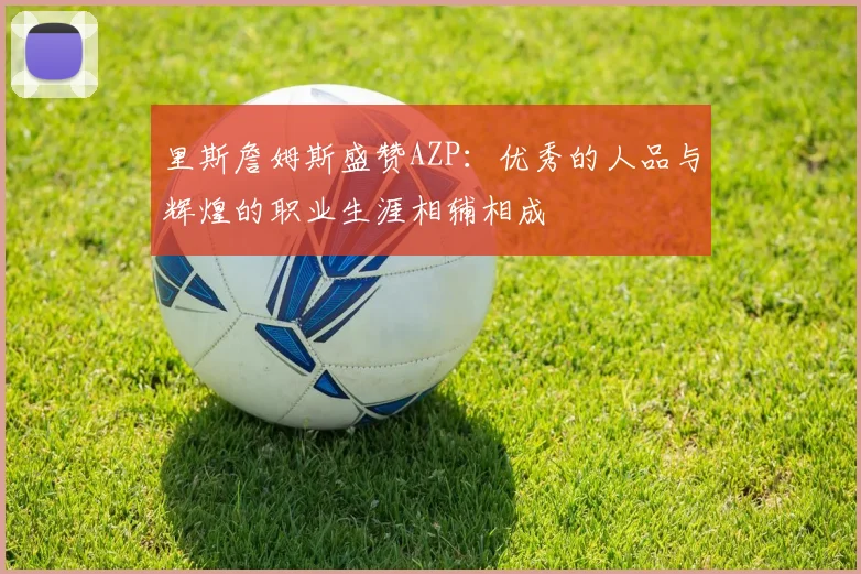 里斯詹姆斯盛赞AZP：优秀的人品与辉煌的职业生涯相辅相成