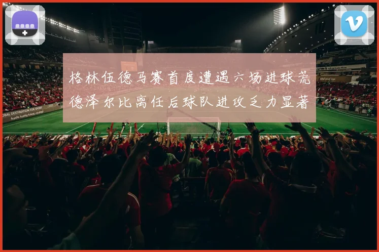 格林伍德马赛首度遭遇六场进球荒德泽尔比离任后球队进攻乏力显著
