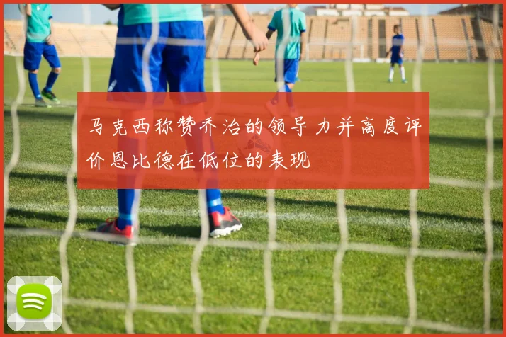 马克西称赞乔治的领导力并高度评价恩比德在低位的表现