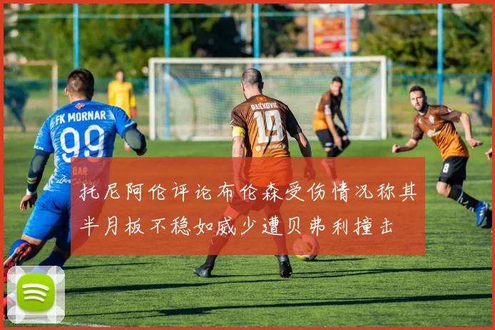 托尼阿伦评论布伦森受伤情况称其半月板不稳如威少遭贝弗利撞击