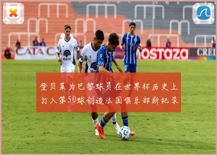 登贝莱为巴黎球员在世界杯历史上打入第50球创造法国俱乐部新纪录