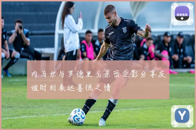 内马尔与罗德里戈亲密合影分享友谊时刻表达喜悦之情