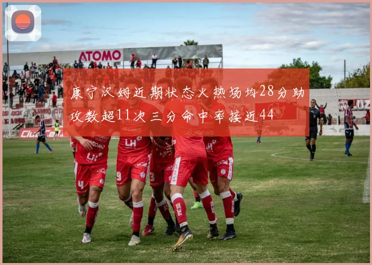 康宁汉姆近期状态火热场均28分助攻数超11次三分命中率接近44