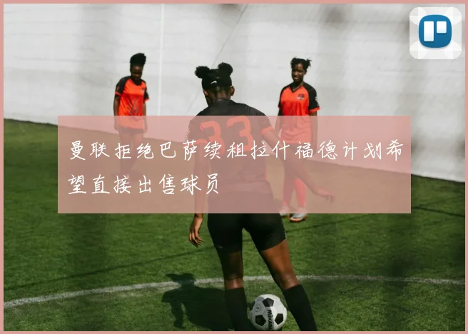 曼联拒绝巴萨续租拉什福德计划希望直接出售球员