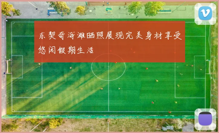 东契奇海滩晒照展现完美身材享受悠闲假期生活