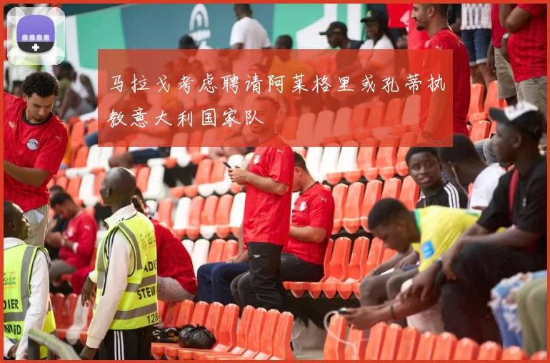马拉戈考虑聘请阿莱格里或孔蒂执教意大利国家队